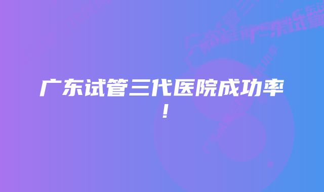 广东试管三代医院成功率！