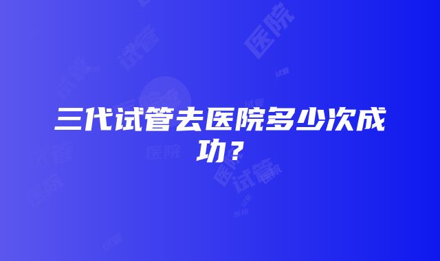 三代试管去医院多少次成功？