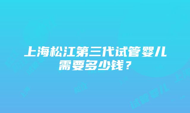 上海松江第三代试管婴儿需要多少钱？