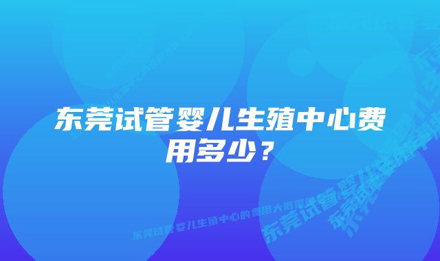 东莞试管婴儿生殖中心费用多少？