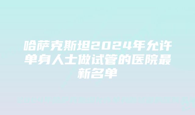 哈萨克斯坦2024年允许单身人士做试管的医院最新名单