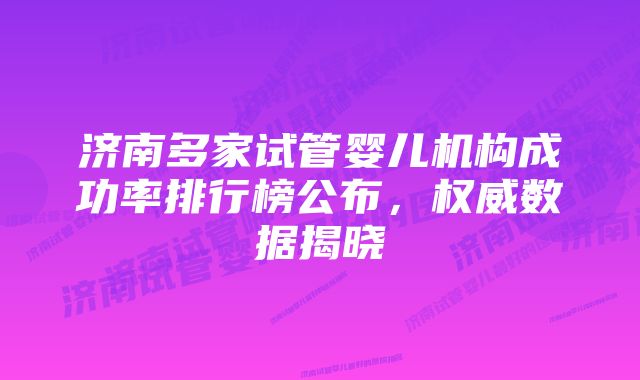 济南多家试管婴儿机构成功率排行榜公布，权威数据揭晓