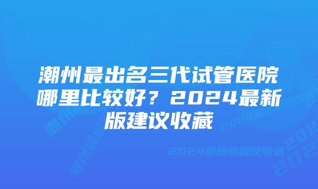 潮州最出名三代试管医院哪里比较好？2024最新版建议收藏