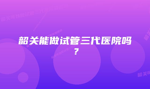 韶关能做试管三代医院吗？