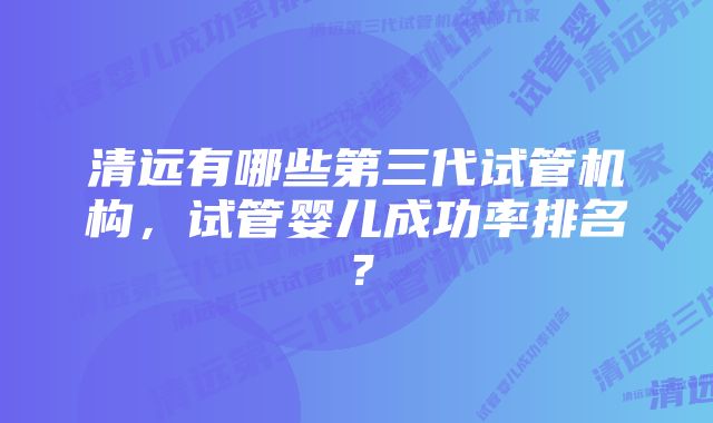 清远有哪些第三代试管机构，试管婴儿成功率排名？