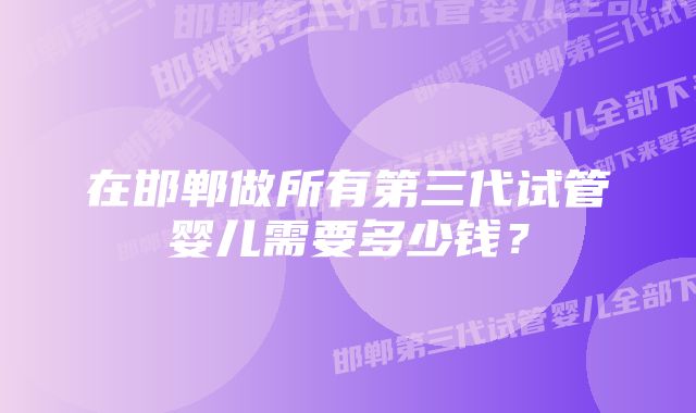 在邯郸做所有第三代试管婴儿需要多少钱？