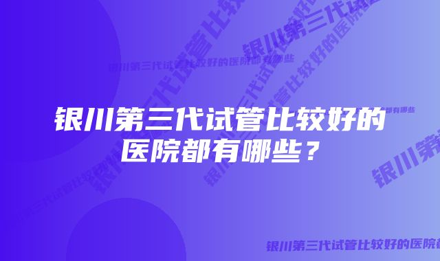 银川第三代试管比较好的医院都有哪些？