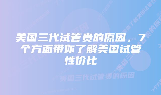 美国三代试管贵的原因，7个方面带你了解美国试管性价比