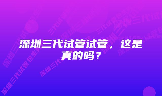 深圳三代试管试管，这是真的吗？