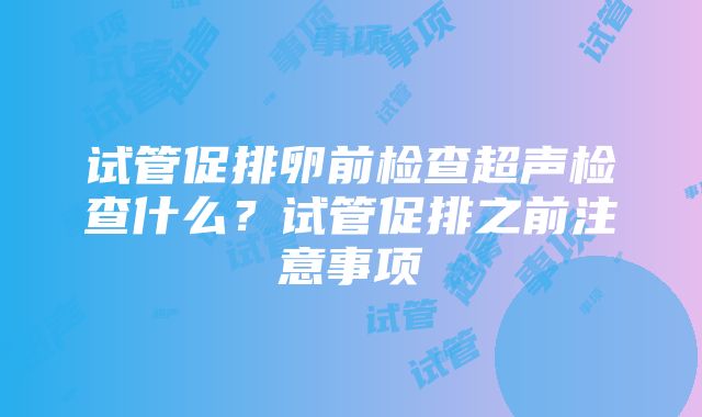 试管促排卵前检查超声检查什么？试管促排之前注意事项