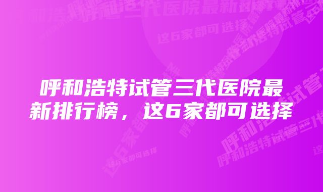 呼和浩特试管三代医院最新排行榜，这6家都可选择