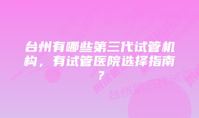 台州有哪些第三代试管机构，有试管医院选择指南？