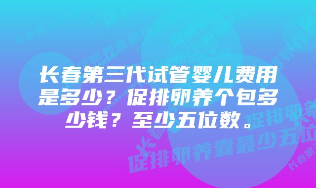 长春第三代试管婴儿费用是多少？促排卵养个包多少钱？至少五位数。