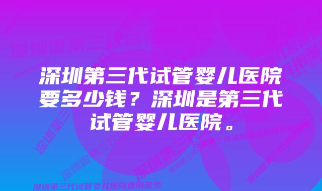 深圳第三代试管婴儿医院要多少钱？深圳是第三代试管婴儿医院。