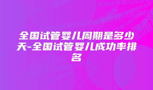 全国试管婴儿周期是多少天-全国试管婴儿成功率排名