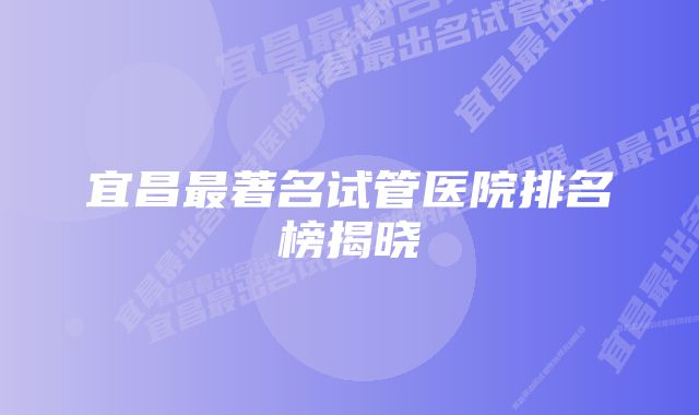 宜昌最著名试管医院排名榜揭晓