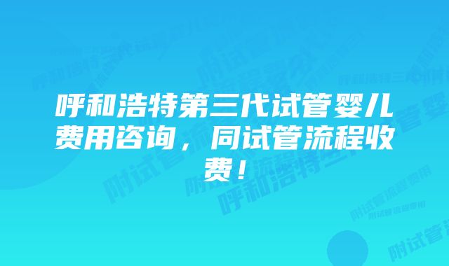 呼和浩特第三代试管婴儿费用咨询，同试管流程收费！