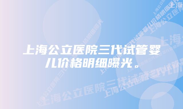 上海公立医院三代试管婴儿价格明细曝光。