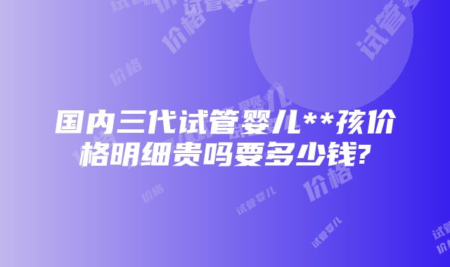 国内三代试管婴儿**孩价格明细贵吗要多少钱?