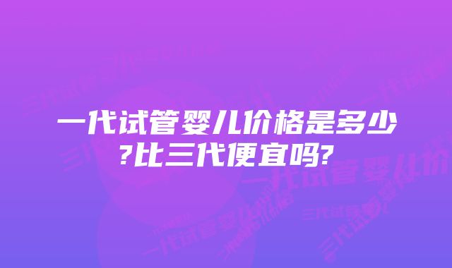 一代试管婴儿价格是多少?比三代便宜吗?