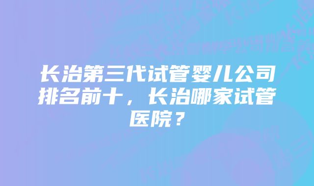 长治第三代试管婴儿公司排名前十，长治哪家试管医院？