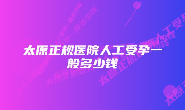 太原正规医院人工受孕一般多少钱