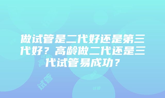 做试管是二代好还是第三代好？高龄做二代还是三代试管易成功？