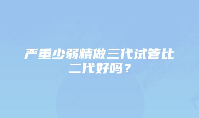 严重少弱精做三代试管比二代好吗？