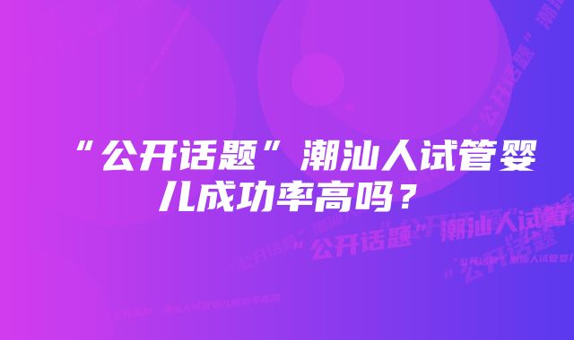 “公开话题”潮汕人试管婴儿成功率高吗？