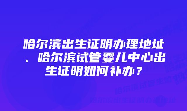 哈尔滨出生证明办理地址、哈尔滨试管婴儿中心出生证明如何补办？