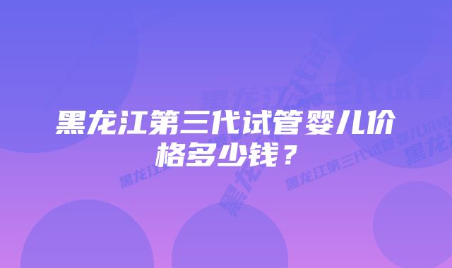 黑龙江第三代试管婴儿价格多少钱？