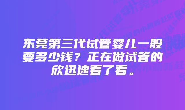 东莞第三代试管婴儿一般要多少钱？正在做试管的欣迅速看了看。