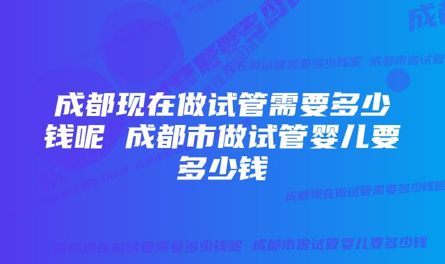 成都现在做试管需要多少钱呢 成都市做试管婴儿要多少钱