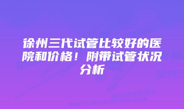 徐州三代试管比较好的医院和价格！附带试管状况分析