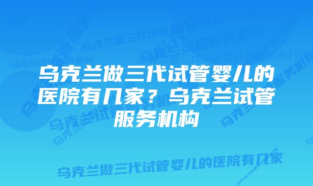 乌克兰做三代试管婴儿的医院有几家？乌克兰试管服务机构