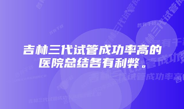 吉林三代试管成功率高的医院总结各有利弊。