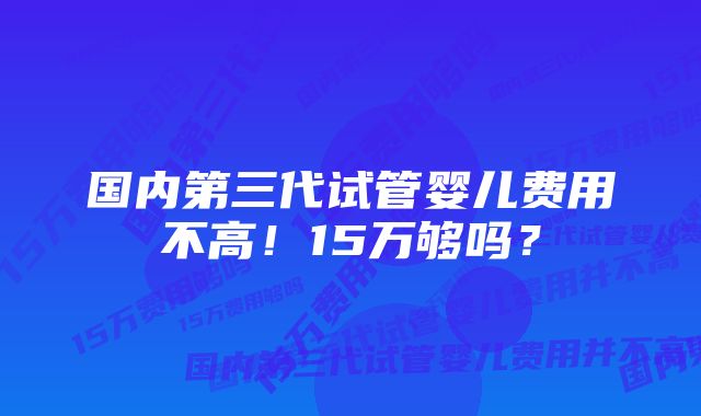 国内第三代试管婴儿费用不高！15万够吗？