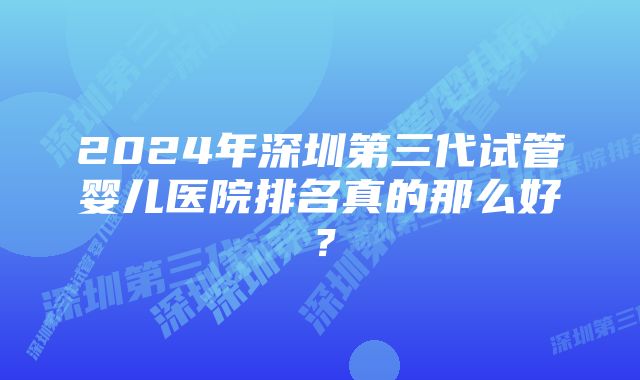 2024年深圳第三代试管婴儿医院排名真的那么好？