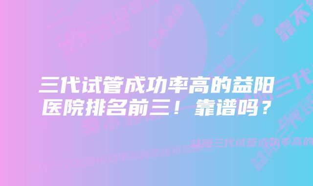 三代试管成功率高的益阳医院排名前三！靠谱吗？