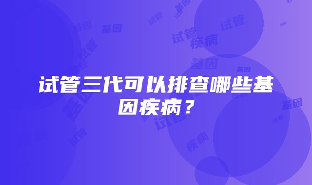 试管三代可以排查哪些基因疾病？