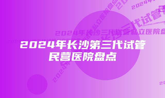 2024年长沙第三代试管民营医院盘点