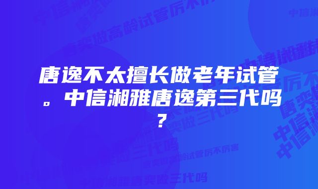 唐逸不太擅长做老年试管。中信湘雅唐逸第三代吗？