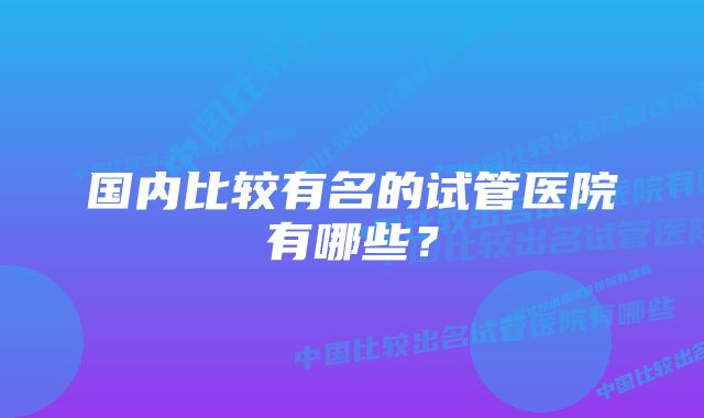 国内比较有名的试管医院有哪些？