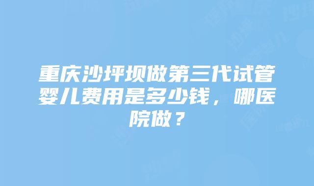 重庆沙坪坝做第三代试管婴儿费用是多少钱，哪医院做？