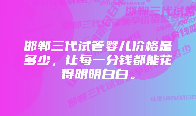 邯郸三代试管婴儿价格是多少，让每一分钱都能花得明明白白。