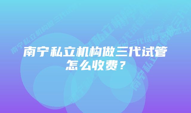 南宁私立机构做三代试管怎么收费？