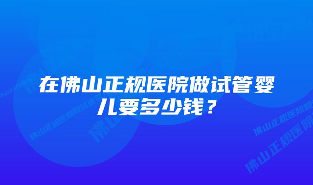 在佛山正规医院做试管婴儿要多少钱？