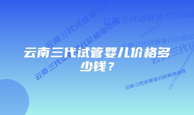 云南三代试管婴儿价格多少钱？