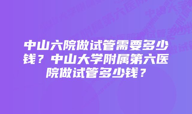 中山六院做试管需要多少钱？中山大学附属第六医院做试管多少钱？