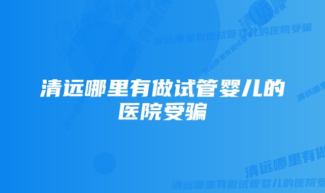 清远哪里有做试管婴儿的医院受骗